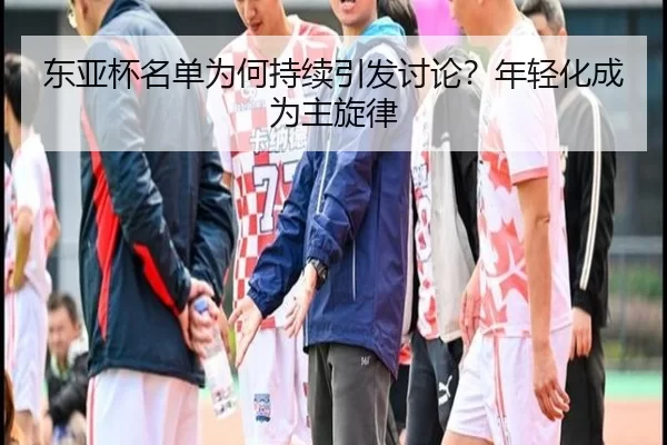 东亚杯名单为何持续引发讨论？年轻化成为主旋律